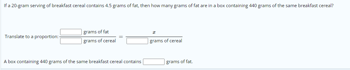 If a 20-gram serving of breakfast cereal contains 4.5 grams of fat, then how many grams of fat are in a box containing 440 grams of the same breakfast cereal?
Translate to a proportion:-
grams of fat
grams of cereal
grams of cereal
A box containing 440 grams of the same breakfast cereal contains
grams of fat.
