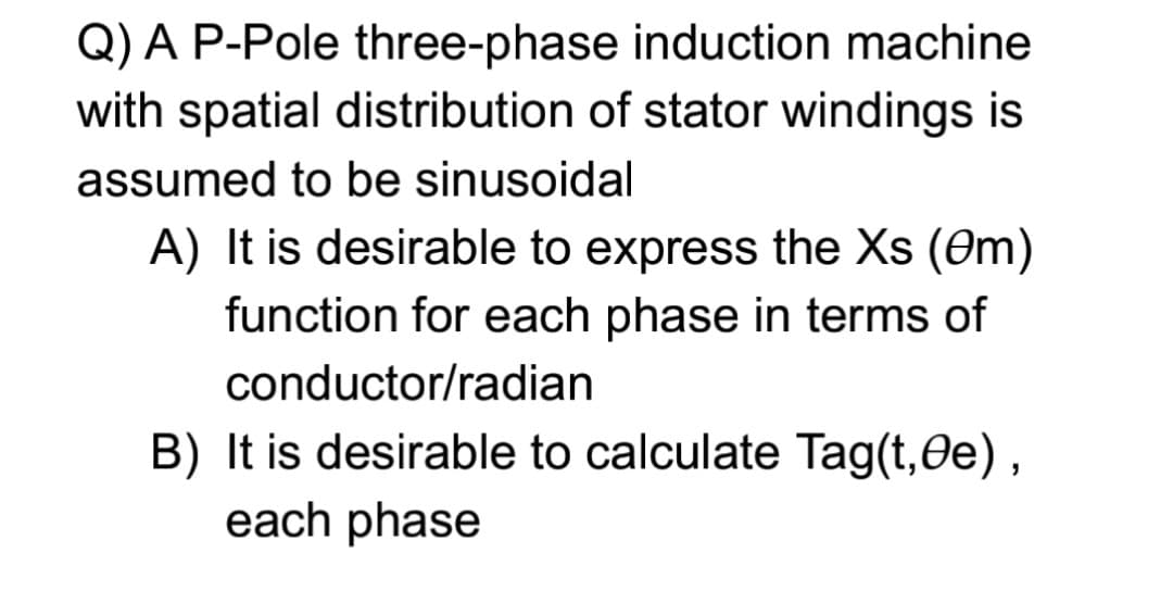 Q) A P-Pole three-phase induction machine
with spatial distribution of stator windings is
assumed to be sinusoidal
A) It is desirable to express the Xs (0m)
function for each phase in terms of
conductor/radian
B) It is desirable to calculate Tag(t,Oe),
each phase
