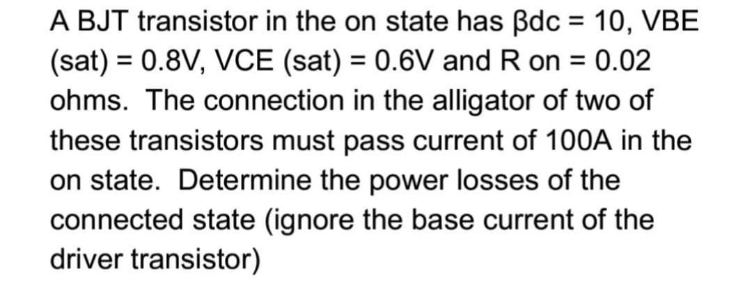 A BJT transistor in the on state has Bdc = 10, VBE
(sat) = 0.8V, VCE (sat) = 0.6V and R on = 0.02
ohms. The connection in the alligator of two of
these transistors must pass current of 100A in the
on state. Determine the power losses of the
connected state (ignore the base current of the
driver transistor)

