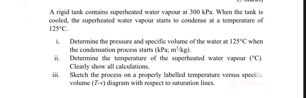 A rigid tank contains superheated water vapour at 300 kPa. When the tank is
cooled, the superheated water vapour starts to condense at a temperature of
125°C.
Determine the pressure and specific volume of the water at 125°C when
the condensation process starts (kPa; m'/kg).
Determine the temperature of the superheated water vapour (°C).
Clearly show all calculations.
Sketch the process on a properly labelled temperature versus specific
volume (T-v) diagram with respect to saturation lines.
i.
ii.
iii.
