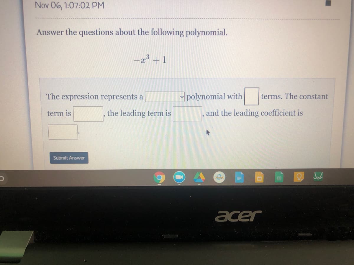 Nov 06, 1:07:02 PM
Answer the questions about the following polynomial.
-x +1
The expression represents a
y polynomial with
terms. The constant
term is
the leading term is
and the leading coefficient is
Submit Answer
围
acer
