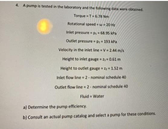 4. A pump is tested in the laboratory and the following data were obtained.
Torque = T= 6.78 Nm
Rotational speed = w = 20 Hz
Inlet pressure = P1 = 68.95 kPa
Outlet pressure = p2 = 193 kPa
Velocity in the inlet line = V= 2.44 m/s
Height to inlet gauge = z1 = 0.61 m
Height to outlet gauge = 22 = 1.52 m
Inlet flow line = 2- nominal schedule 40
Outlet flow line = 2- nominal schedule 40
Fluid = Water
a) Determine the pump efficiency.
b) Consult an actual pump catalog and select a pump for these conditions.
