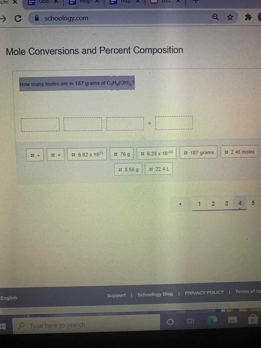 Echc X
A schoology.com
Mole Conversions and Percent Composition
How many moles are in 187 grams of C,H(OH),?
:: 6.02 x 1023
: 76 g
: 6.28 x 1024
: 187 grams
: 2.46 moles
: 8.56 g
: 22.4 L
1
3
4
English
Support | Schoology Blog | PRIVACY POLICY I Terms of Us
Type here to search
%23
