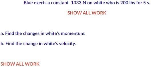 Blue exerts a constant 1333 N on white who is 200 lbs for 5 s.
SHOW ALL WORK
a. Find the changes in white's momentum.
b. Find the change in white's velocity.
SHOW ALL WORK.
