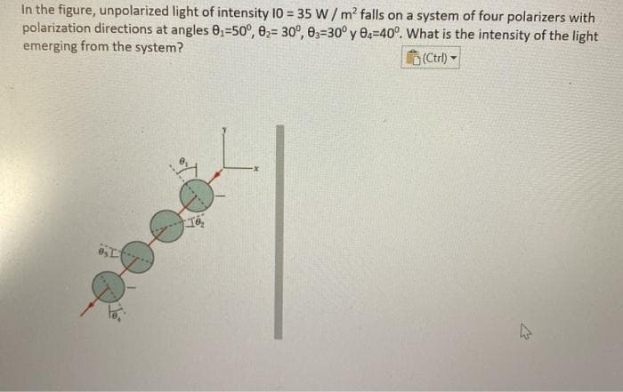 In the figure, unpolarized light of intensity 10 35 W /m? falls on a system of four polarizers with
polarization directions at angles 0,=50°, 0,= 30°, e3=30° y O=40°. What is the intensity of the light
emerging from the system?
(Ctrl) -
