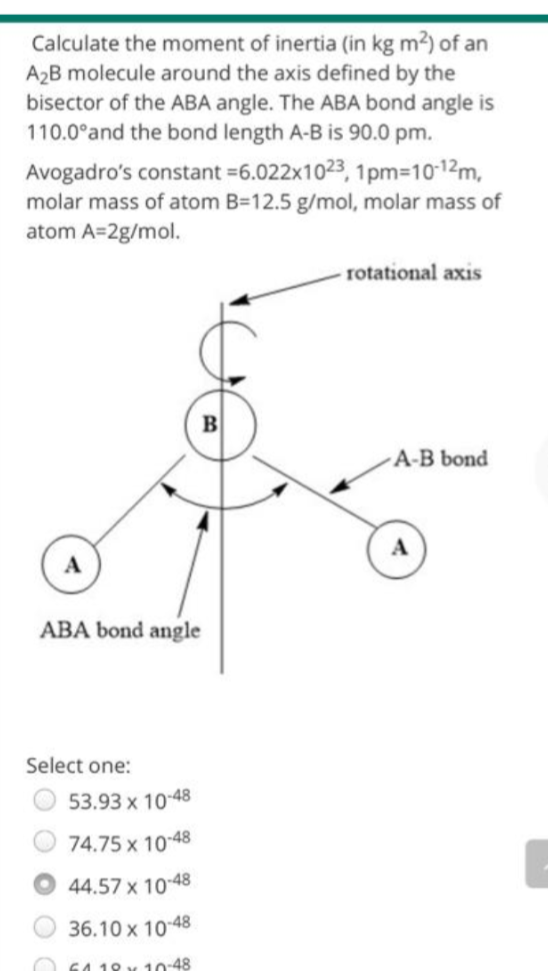 Calculate the moment of inertia (in kg m²) of an
A₂B molecule around the axis defined by the
bisector of the ABA angle. The ABA bond angle is
110.0°and the bond length A-B is 90.0 pm.
Avogadro's constant -6.022x1023, 1pm=10-12m,
molar mass of atom B=12.5 g/mol, molar mass of
atom A=2g/mol.
rotational axis
A-B bond
ABA bond angle
Select one:
53.93 x 10-48
74.75 x 10-48
44.57 x 10-48
36.10 x 10-48
6118 x 10-48