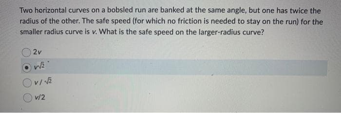 Two horizontal curves on a bobsled run are banked at the same angle, but one has twice the
radius of the other. The safe speed (for which no friction is needed to stay on the run) for the
smaller radius curve is v. What is the safe speed on the larger-radius curve?
2v
W√₂
v/ √2
v/2