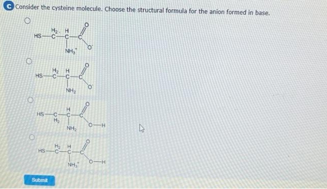 Consider the cysteine molecule. Choose the structural formula for the anion formed in base.
O
NH₂
H
H₂
-C- C
O
HS-
O
HS
O
HS
HS
Submit
H₂
H₂
NH₂
NH₂
NH₂
01H
01H