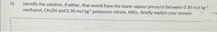 b)
Identify the solution, if either, that would have the lower vapour pressure between 0.30 mol kg*
methanol, CH,OH and 0.30 mol kg¹ potassium nitrate, KNO₂. Briefly explain your answer.