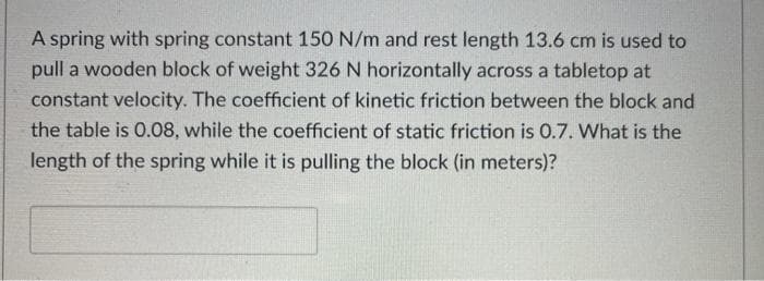 A spring with spring constant 150 N/m and rest length 13.6 cm is used to
pull a wooden block of weight 326 N horizontally across a tabletop at
constant velocity. The coefficient of kinetic friction between the block and
the table is 0.08, while the coefficient of static friction is 0.7. What is the
length of the spring while it is pulling the block (in meters)?
