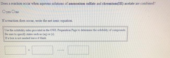 Does a reaction occur when aqueous solutions of ammonium sulfate and chromium(III) acetate are combined?
Oyes Ono
Ifa reaction does occur, write the net ionic equation.
Use the solubility rules provided in the OWL Preparation Page to determine the solubility of compounda.
Be sure to specify states such as (aq) or ().
If a box is not needed leave it blank.
