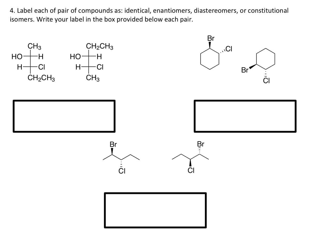 4. Label each of pair of compounds as: identical, enantiomers, diastereomers, or constitutional
isomers. Write your label in the box provided below each pair.
Br
CH3
CH2CH3
НО
Но-
H-
H
-CI
H-
-CI
Br
ČH2CH3
CH3
CI
Br
Br
