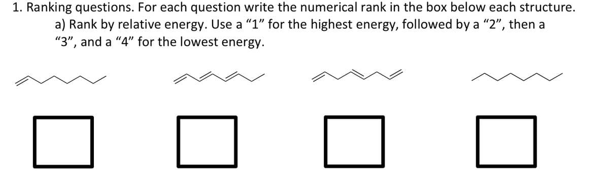 1. Ranking questions. For each question write the numerical rank in the box below each structure.
a) Rank by relative energy. Use a "1" for the highest energy, followed by a "2", then a
"3", and a "4" for the lowest energy.
