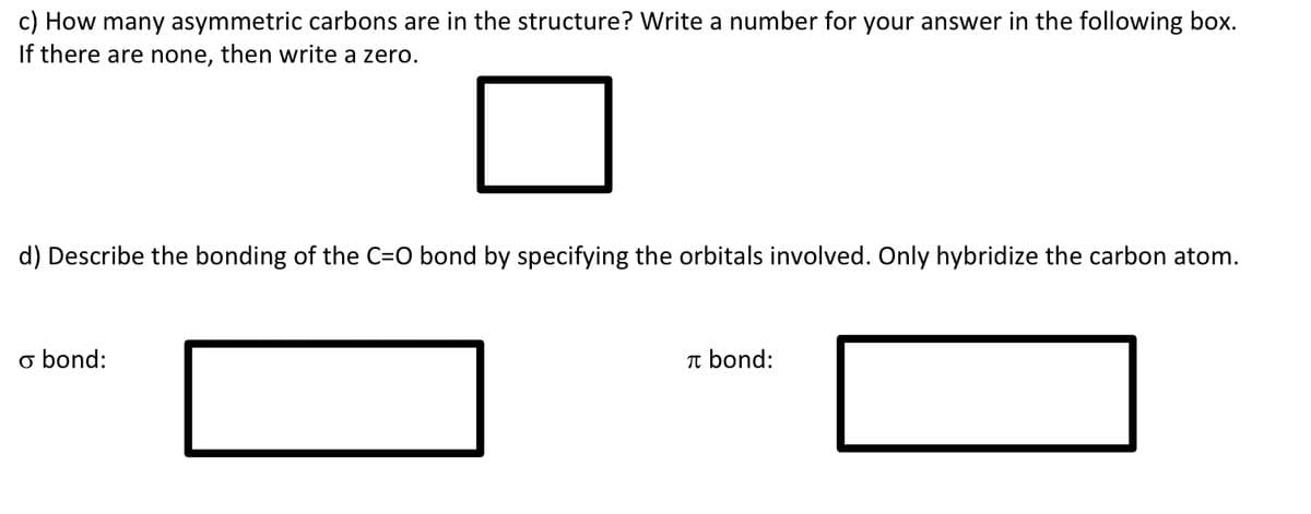 c) How many asymmetric carbons are in the structure? Write a number for your answer in the following box.
If there are none, then write a zero.
d) Describe the bonding of the C=O bond by specifying the orbitals involved. Only hybridize the carbon atom.
o bond:
Tt bond:
