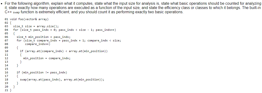 • For the following algorithm, explain what it computes, state what the input size for analysis is, state what basic operations should be counted for analyzing
it, state exactly how many operations are executed as a function of the input size, and state the efficiency class or classes to which it belongs. The built-in
C++ swap function is extremely efficient, and you should count it as performing exactly two basic operations.
01 void foo(vector& array)
02 {
size_t size = array.size();
for (size_t pass_indx = 0; pass_indx < size - 1; pass_indx++)
{
size_t min_position = pass_indx;
for (size_t compare_indx = pass_indx + 1; compare_indx < size;
compare_indx++)
{
if (array.at (compare_indx) < array.at(min_position))
{
min_position = compare_indx;
}
}
03
04
05
06
07
08
09
10
11
12
13
14
15
16
if (min_position !- pass_indx)
17
swap (array.at(pass_indx), array.at (min_position));
18
19
}
21 }
20
