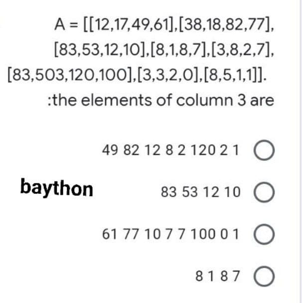 A = [[12,17,49,61],[38,18,82,77],
[83,53,12,10],[8,1,8,7],[3,8,2,7],
[83,503,120,100],[3,3,2,0],[8,5,1,1]].
:the elements of column 3 are
49 82 12 8 2 120 21 O
83 53 12 10 O
61 77 10 7 7 100 0 1
O
8187 O
baython