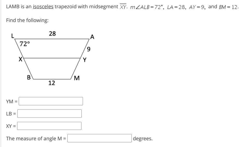 LAMB is an isosceles trapezoid with midsegment XY. MZALB=72°, LA=28, AY = 9, and BM = 12.
Find the following:
28
A
72°
9.
X'
Y
B
M
12
YM =
LB =
XY =
The measure of angle M =
degrees.
