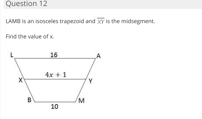 Question 12
LAMB is an isosceles trapezoid and XY is the midsegment.
Find the value of x.
L
16
A
4x + 1
Y
В
10
