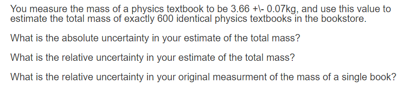 You measure the mass of a physics textbook to be 3.66 +- 0.07kg, and use this value to
estimate the total mass of exactly 600 identical physics textbooks in the bookstore.
What is the absolute uncertainty in your estimate of the total mass?
What is the relative uncertainty in your estimate of the total mass?
What is the relative uncertainty in your original measurment of the mass of a single book?
