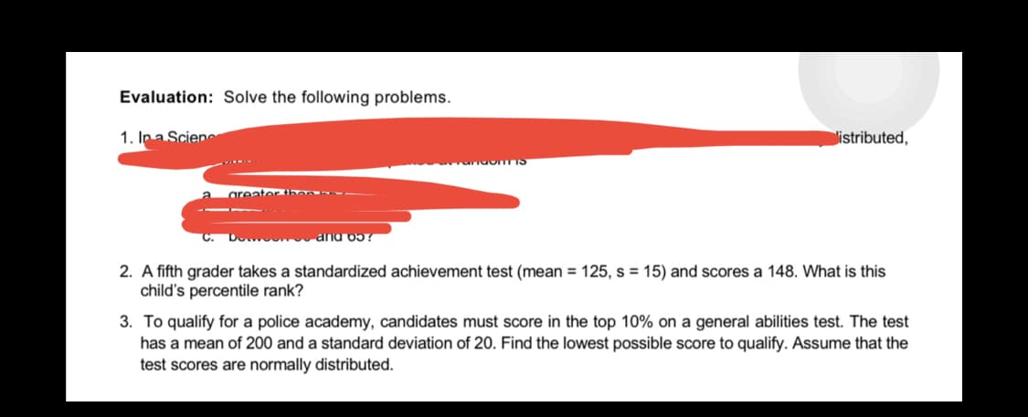 Evaluation: Solve the following problems.
1. In a Scien
listributed,
randoITTIS
greater then rez
and o5?
2. A fifth grader takes a standardized achievement test (mean = 125, s = 15) and scores a 148. What is this
child's percentile rank?
3. To qualify for a police academy, candidates must score in the top 10% on a general abilities test. The test
has a mean of 200 and a standard deviation of 20. Find the lowest possible score to qualify. Assume that the
test scores are normally distributed.