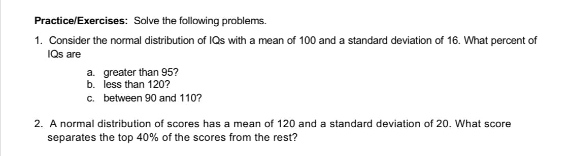 Practice/Exercises: Solve the following problems.
1. Consider the normal distribution of IQs with a mean of 100 and a standard deviation of 16. What percent of
IQs are
a. greater than 95?
b. less than 120?
c.
between 90 and 110?
2. A normal distribution of scores has a mean of 120 and a standard deviation of 20. What score
separates the top 40% of the scores from the rest?