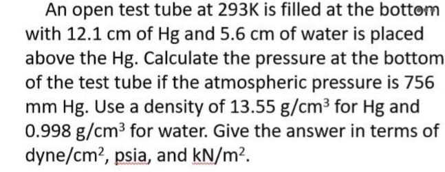 An open test tube at 293K is filled at the bottom
with 12.1 cm of Hg and 5.6 cm of water is placed
above the Hg. Calculate the pressure at the bottom
of the test tube if the atmospheric pressure is 756
mm Hg. Use a density of 13.55 g/cm³ for Hg and
0.998 g/cm³ for water. Give the answer in terms of
dyne/cm², psia, and kN/m².