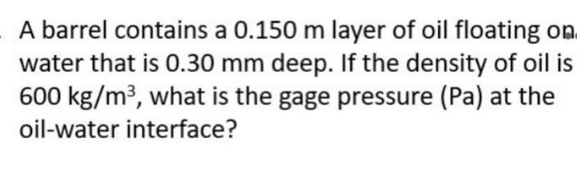 A barrel contains a 0.150 m layer of oil floating on.
water that is 0.30 mm deep. If the density of oil is
600 kg/m³, what is the gage pressure (Pa) at the
oil-water interface?