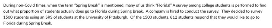 During non-Covid times, when the term "Spring Break" is mentioned, many of us think "Florida!" A survey among college students is performed to find
out what proportion of students actually does go to Florida during Spring Break. A company is hired to conduct the survey. They decided to survey
1500 students using an SRS of students at the University of Pittsburgh. Of the 1500 students, 812 students respond that they would like to go to
Florida during Spring Break.
