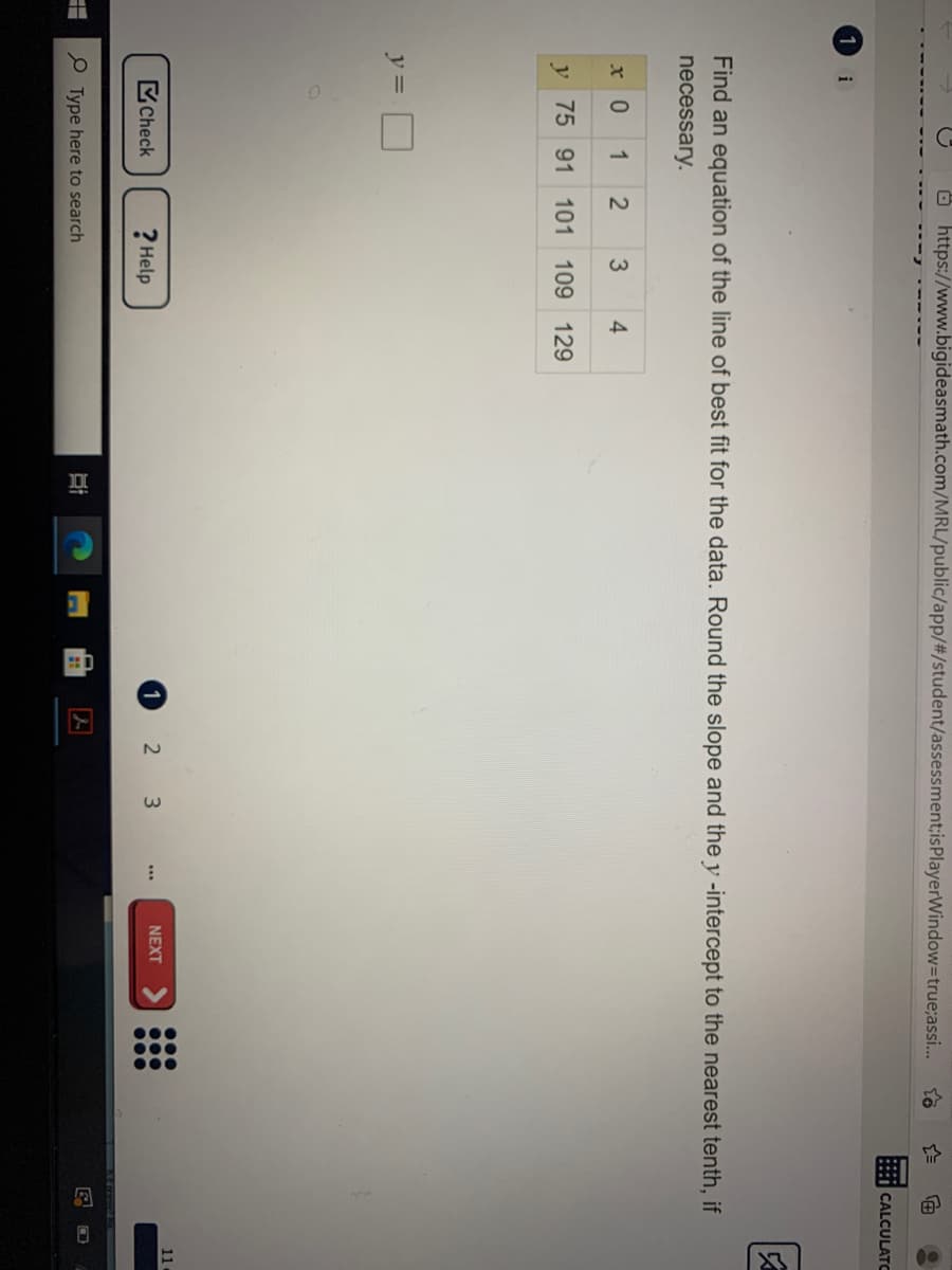 Ö https://www.bigideasmath.com/MRL/public/app/#/student/assessment;isPlayerWindow=Dtrue;assi.
* CALCULATC
1
i
Find an equation of the line of best fit for the data. Round the slope and the y -intercept to the nearest tenth, if
necessary.
x 0
1
4
y 75 91 101 109 129
y =
11
Check
1
2 3
NEXT
? Help
Type here to search
