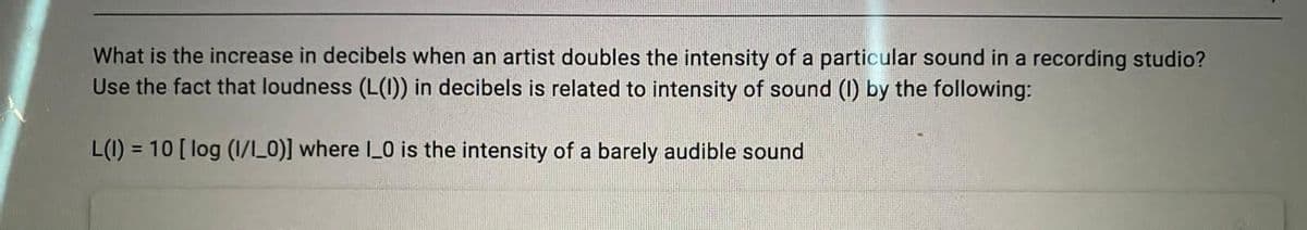 What is the increase in decibels when an artist doubles the intensity of a particular sound in a recording studio?
Use the fact that loudness (L(1)) in decibels is related to intensity of sound (1) by the following:
L(1) = 10 [ log (1/_0)] where 0 is the intensity of a barely audible sound
