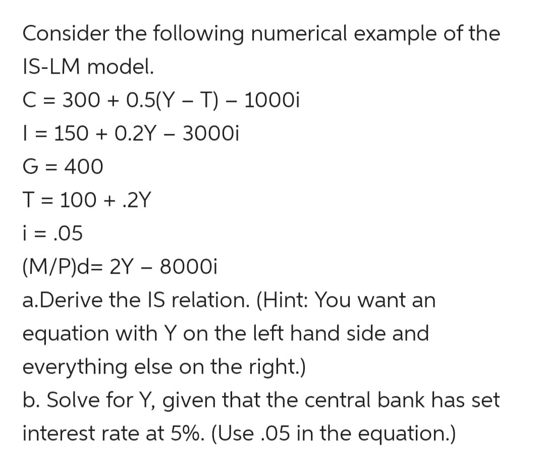 Consider the following numerical example of the
IS-LM model.
C = 300 + 0.5(Y – T) – 1000i
| = 150 + 0.2Y – 3000i
G = 400
T = 100 + .2Y
i = .05
(M/P)d= 2Y – 8000i
a.Derive the IS relation. (Hint: You want an
equation with Y on the left hand side and
everything else on the right.)
b. Solve for Y, given that the central bank has set
interest rate at 5%. (Use .05 in the equation.)
