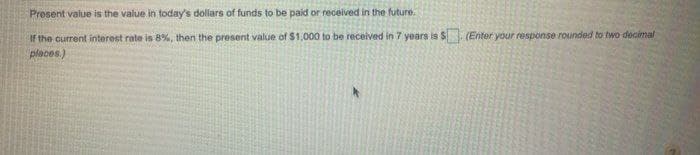 Present value is the value in today's dollars of funds to be paid or recelived in the future.
If the current interest rate is 8%, then the present value of $1,000 to be received in7 years is $ (Enter your response rounded to two decimal
places.)
