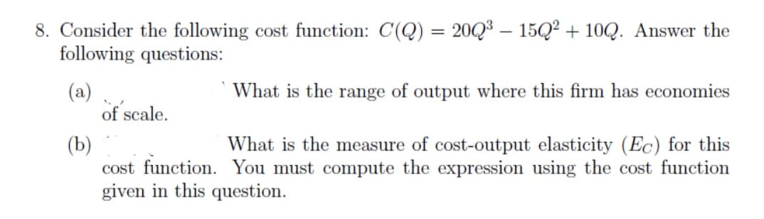 8. Consider the following cost function: C(Q) = 20Q3 – 15Q? + 10Q. Answer the
following questions:
What is the range of output where this firm has economies
(a)
of scale.
(b)
cost function. You must compute the expression using the cost function
given in this question.
What is the measure of cost-output elasticity (Ec) for this
