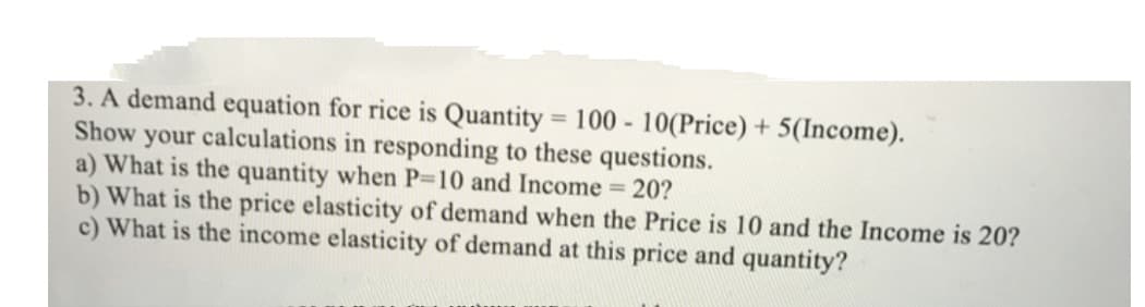 3. A demand equation for rice is Quantity = 100 - 10(Price) + 5(Income).
Show your calculations in responding to these questions.
a) What is the quantity when P-10 and Income 20?
b) What is the price elasticity of demand when the Price is 10 and the Income is 20?
c) What is the income elasticity of demand at this price and quantity?
%3D
