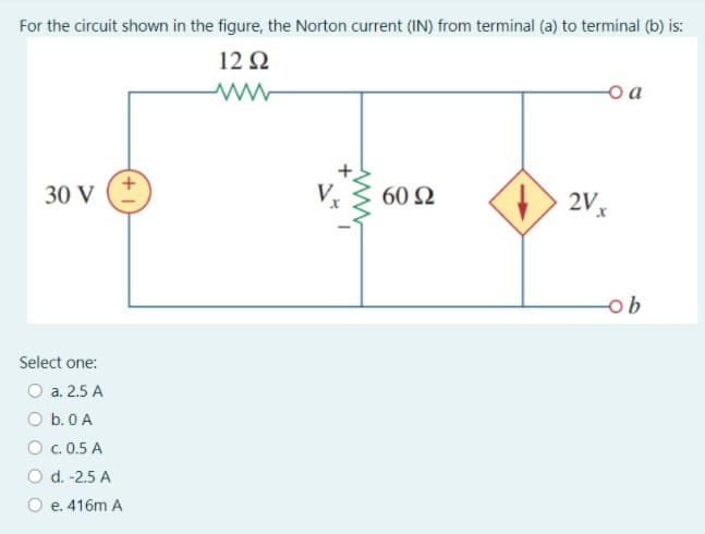 For the circuit shown in the figure, the Norton current (IN) from terminal (a) to terminal (b) is:
12 2
o a
2V x
1.
30 V
60 Ω
ob
Select one:
O a. 2.5 A
O b.0 A
O. 0.5 A
O d. -2.5 A
O e. 416m A
