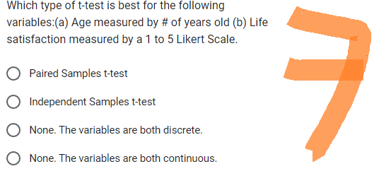 Which type of t-test is best for the following
variables:(a) Age measured by # of years old (b) Life
satisfaction measured by a 1 to 5 Likert Scale.
Paired Samples t-test
Independent Samples t-test
None. The variables are both discrete.
None. The variables are both continuous.
ㅋ