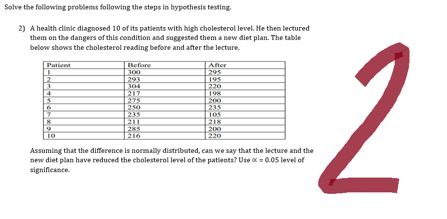 Solve the following problems following the steps in hypothesis testing.
2) A health clinic diagnosed 10 of its patients with high cholesterol level. He then lectured
them on the dangers of this condition and suggested them a new diet plan. The table
below shows the cholesterol reading before and after the lecture.
Patient
1
2
3
4
5
6
7
8
9
10
Before
300
293
304
217
275
250
235
211
285
216
After
295
195
220
198
200
235
105
218
200
220
Assuming that the difference is normally distributed, can we say that the lecture and the
new diet plan have reduced the cholesterol level of the patients? Use x = 0.05 level of
significance.
2