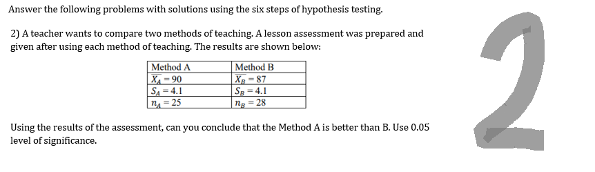 Answer the following problems with solutions using the six steps of hypothesis testing.
2) A teacher wants to compare two methods of teaching. A lesson assessment was prepared and
given after using each method of teaching. The results are shown below:
Method A
X₁ =90
SA=4.1
n₁ = 25
Method B
XB=87
SB = 4.1
ng=28
Using the results of the assessment, can you conclude that the Method A is better than B. Use 0.05
level of significance.
2