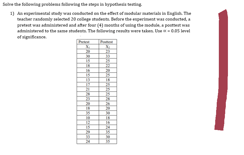 Solve the following problems following the steps in hypothesis testing.
1) An experimental study was conducted on the effect of modular materials in English. The
teacher randomly selected 20 college students. Before the experiment was conducted, a
pretest was administered and after four (4) months of using the module, a posttest was
administered to the same students. The following results were taken. Use x = 0.05 level
of significance.
Pretest
X₁
20
30
15
18
16
15
13
17
21
28
23
20
18
35
10
12
15
29
33
24
Posttest
X₂
23
33
25
22
20
25
18
25
25
25
28
26
20
30
18
16
24
35
30
35