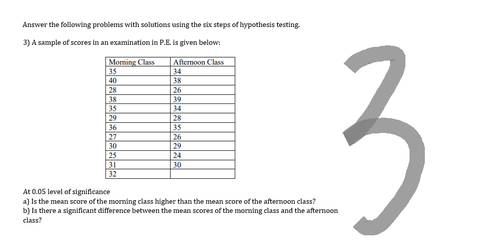 Answer the following problems with solutions using the six steps of hypothesis testing.
3) A sample of scores in an examination in P.E. is given below:
Morning Class
35
40
28
38
35
29
36
27
30
25
31
32
Afternoon Class
34
38
26
39
34
28
35
26
29
24
30
3
At 0.05 level of significance
a) Is the mean score of the morning class higher than the mean score of the afternoon class?
b) Is there a significant difference between the mean scores of the morning class and the afternoon
class?