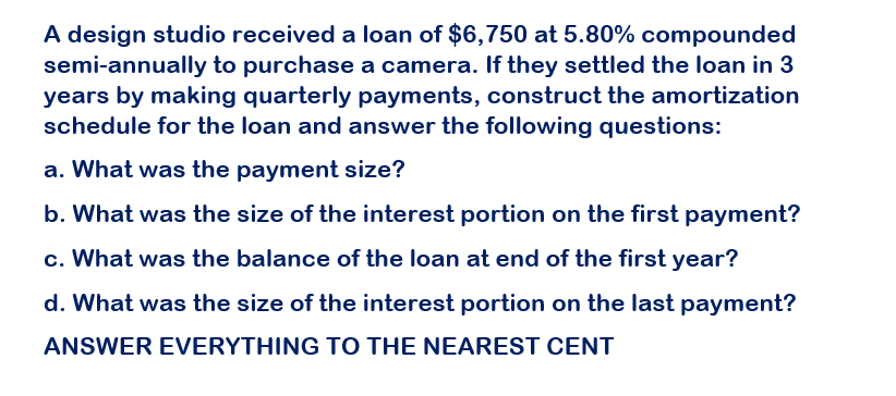 A design studio received a loan of $6,750 at 5.80% compounded
semi-annually to purchase a camera. If they settled the loan in 3
years by making quarterly payments, construct the amortization
schedule for the loan and answer the following questions:
a. What was the payment size?
b. What was the size of the interest portion on the first payment?
c. What was the balance of the loan at end of the first year?
d. What was the size of the interest portion on the last payment?
ANSWER EVERYTHING TO THE NEAREST CENT
