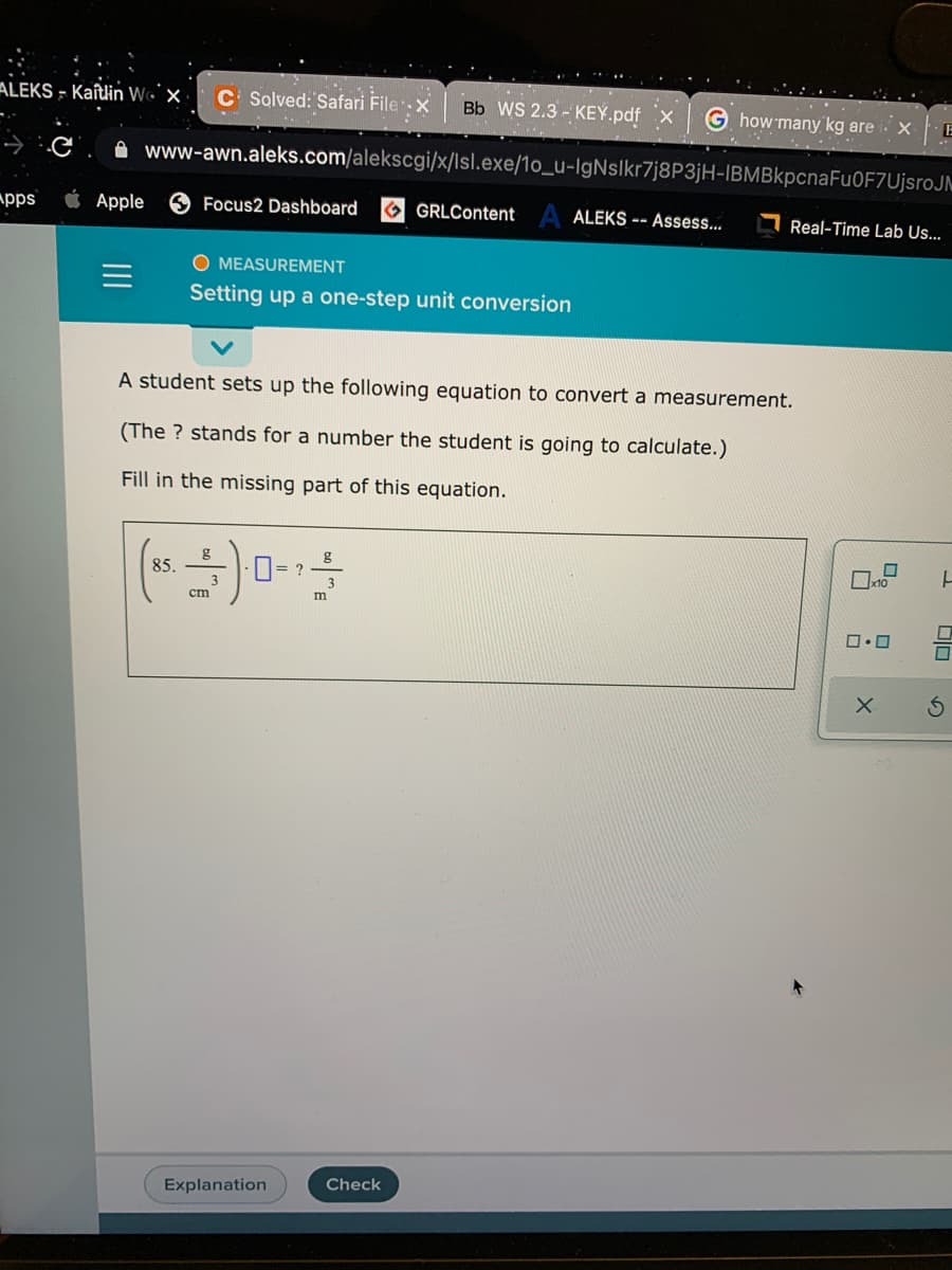 ALEKS - Kaîtlin Wo`x
C Solved: Safari Filex
Bb WS 2.3 - KEY.pdf x
G how many kg are
E
A www-awn.aleks.com/alekscgi/x/lsl.exe/1o_u-IgNslkr7j8P3jH-IBMBkpcnaFu0F7UjsroJM
pps
Apple
Focus2 Dashboard
O GRLContent A ALEKS -- Asses...
I Real-Time Lab Us...
O MEASUREMENT
Setting up a one-step unit conversion
A student sets up the following equation to convert a measurement.
(The ? stands for a number the student is going to calculate.)
Fill in the missing part of this equation.
g
85.
g
cm
m
Check
Explanation
