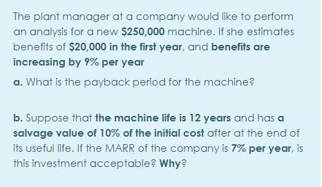 The plant manager at a company would like to perform
an analysis for a new $250,000 machine. If she estimates
benefits of $20,000 in the first year, and benefits are
increasing by 9% per year
a. What is the payback period for the machine?
b. Suppose that the machine life is 12 years and has a
salvage value of 10% of the initial cost after at the end of
its useful life. If the MARR of the company is 7% per year, is
this investment acceptable? Why?
