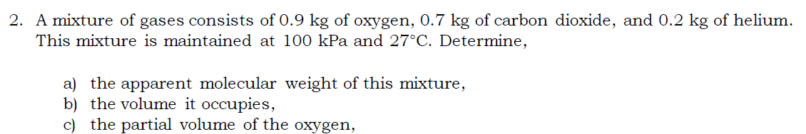 2. A mixture of gases consists of 0.9 kg of oxygen, 0.7 kg of carbon dioxide, and 0.2 kg of helium.
This mixture is maintained at 100 kPa and 27°C. Determine,
a) the apparent molecular weight of this mixture,
b) the volume it occupies,
c) the partial volume of the oxygen,

