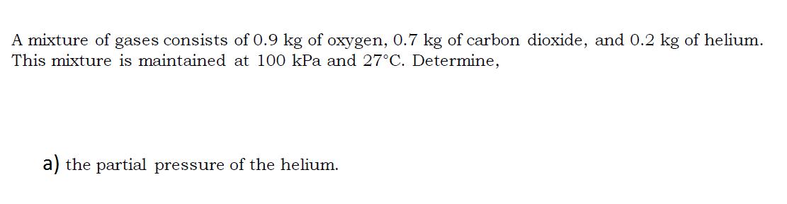 A mixture of gases consists of 0.9 kg of oxygen, 0.7 kg of carbon dioxide, and 0.2 kg of helium.
This mixture is maintained at 100 kPa and 27°C. Determine,
a) the partial pressure of the helium.
