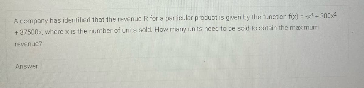 A company has identified that the revenue R for a particular product is given by the function f(x) = -x3 +300x2
%3D
+ 37500x, where x is the number of units sold. How many units need to be sold to obtain the maximum
revenue?
Answer:
