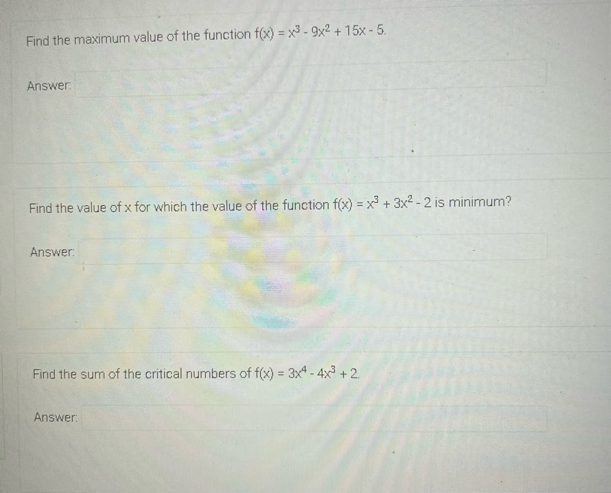 Find the maximum value of the function f(x) = x - 9x2 + 15x - 5.
Answer:
Find the value of x for which the value of the function f(x) = x +3x2 - 2 is minimum?
!!
Answer:
Find the sum of the critical numbers of f(x) = 3x - 4x + 2.
Answer:
