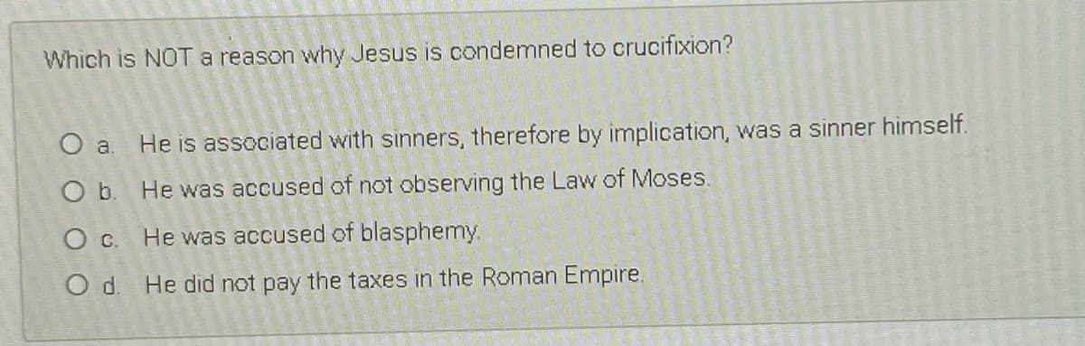 Which is NOTa reason why Jesus is condemned to crucifixion?
O a. He is associated with sinners, therefore by implication, was a sinner himself.
O b. He was accused of not observing the Law of Moses.
O c. He was accused of blasphemy.
O d. He did not pay the taxes in the Roman Empire.
