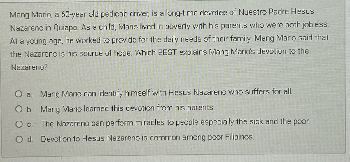 Mang Mario, a 60-year old pedicab driver, is a long-time devotee of Nuestro Padre Hesus
Nazareno in Quiapo. As a child, Mario lived in poverty with his parents who were both jobless.
At a young age,
he worked to provide for the daily needs of their family. Mang Mario said that
the Nazareno is his source of hope. Which BEST explains Mang Mario's devotion to the
Nazareno?
O a Mang Mario can identify himself with Hesus Nazareno who suffers for all.
O b. Mang Mario learned this devotion from his parents.
O c The Nazareno can perform miracles to people especially the sick and the poor.
Od.
Devotion to Hesus Nazareno is common among poor Filipinos.
