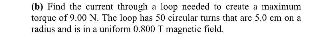 (b) Find the current through a loop needed to create a maximum
torque of 9.00 N. The loop has 50 circular turns that are 5.0 cm on a
radius and is in a uniform 0.800 T magnetic field.

